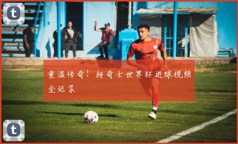 重温传奇！柯奇士世界杯进球视频全记录