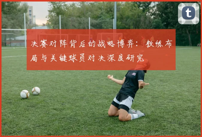 决赛对阵背后的战略博弈：教练布局与关键球员对决深度研究
