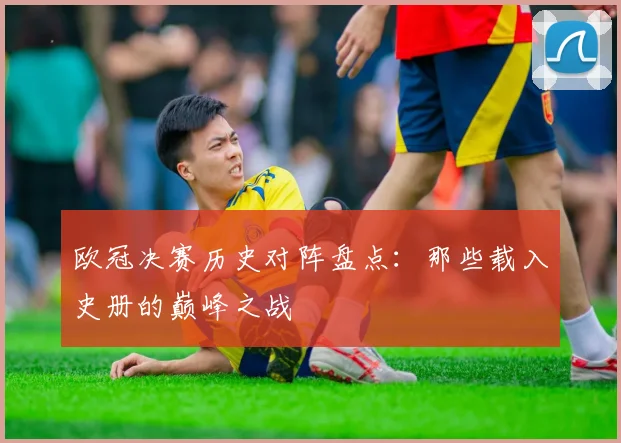 欧冠决赛历史对阵盘点：那些载入史册的巅峰之战