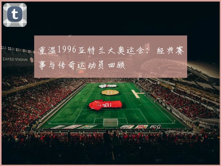 重温1996亚特兰大奥运会:经典赛事与传奇运动员回顾