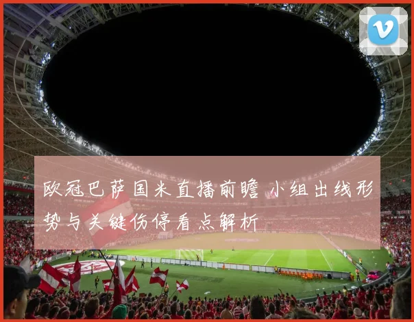 欧冠巴萨国米直播前瞻 小组出线形势与关键伤停看点解析