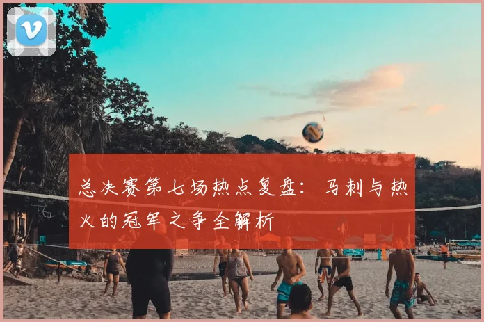 总决赛第七场热点复盘：马刺与热火的冠军之争全解析