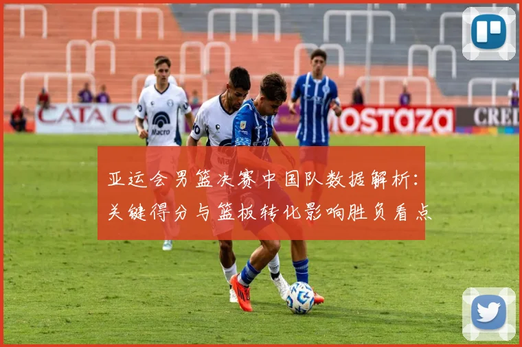 亚运会男篮决赛中国队数据解析：关键得分与篮板转化影响胜负看点