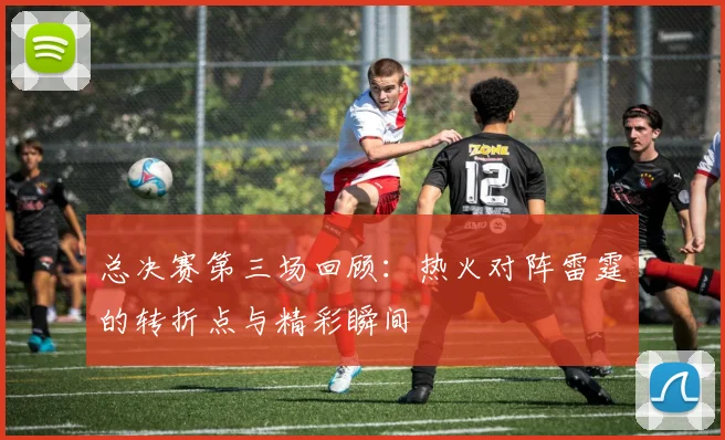 总决赛第三场回顾：热火对阵雷霆的转折点与精彩瞬间
