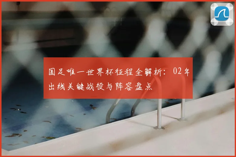国足唯一世界杯征程全解析：02年出线关键战役与阵容盘点