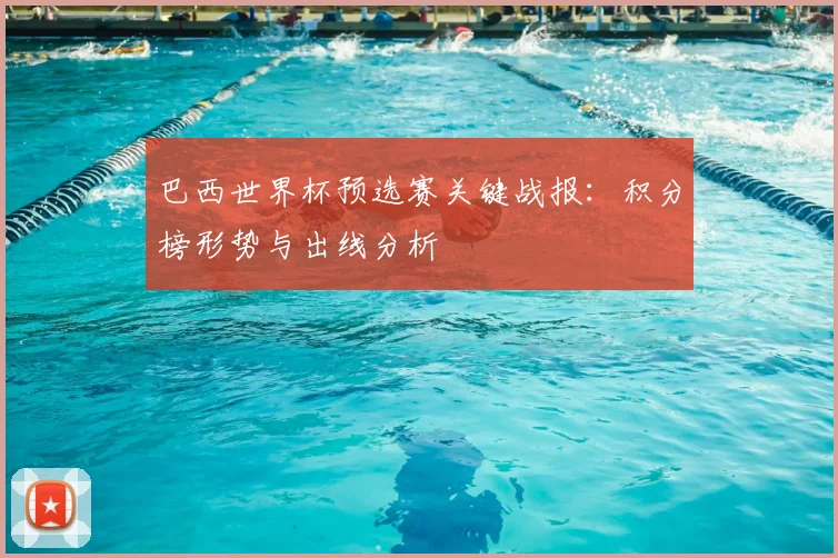 巴西世界杯预选赛关键战报：积分榜形势与出线分析
