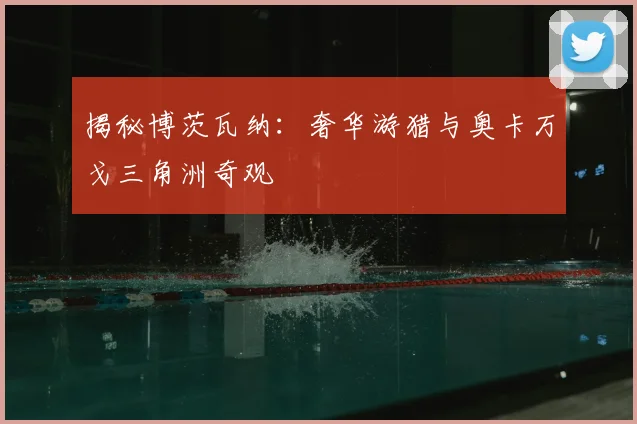 揭秘博茨瓦纳:奢华游猎与奥卡万戈三角洲奇观