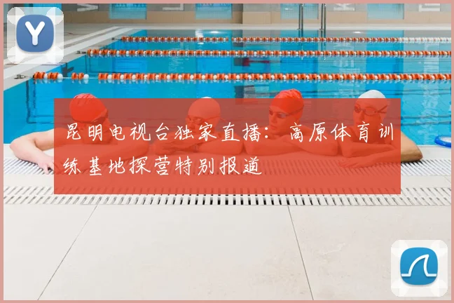 昆明电视台独家直播：高原体育训练基地探营特别报道