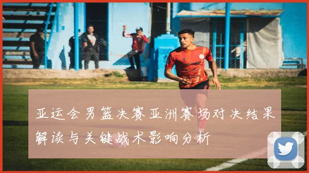 亚运会男篮决赛亚洲赛场对决结果解读与关键战术影响分析