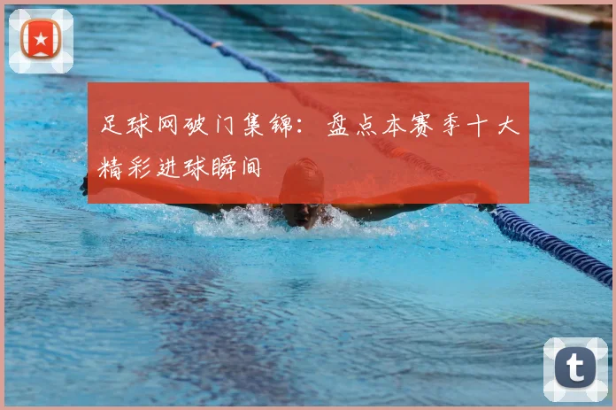 足球网破门集锦：盘点本赛季十大精彩进球瞬间