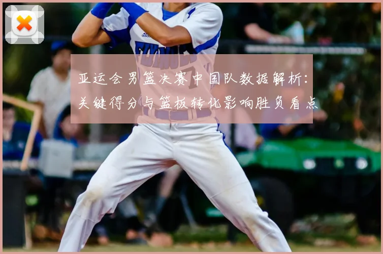 亚运会男篮决赛中国队数据解析：关键得分与篮板转化影响胜负看点