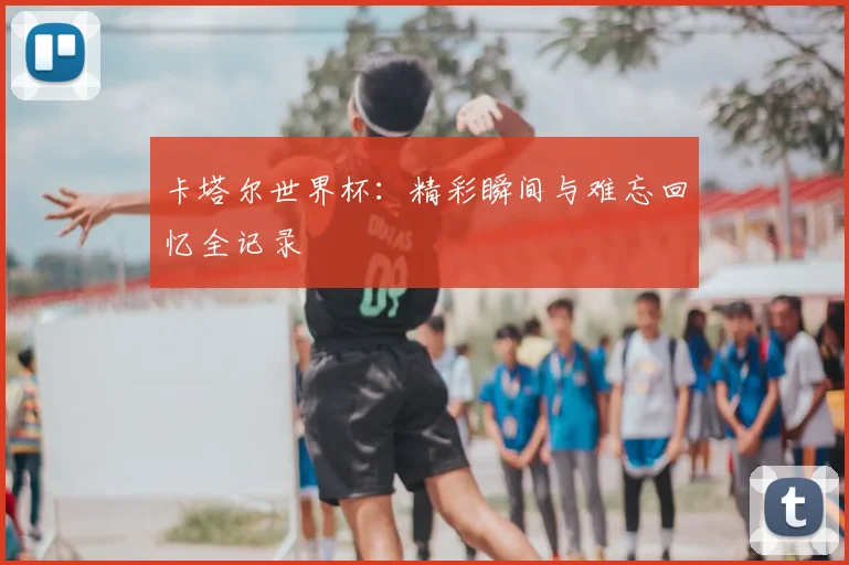 卡塔尔世界杯：精彩瞬间与难忘回忆全记录