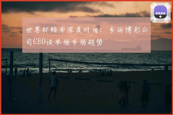 世界杯赔率深度对话：专访博彩公司CEO谈单场市场趋势