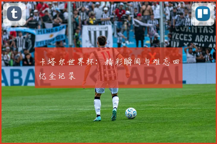 卡塔尔世界杯：精彩瞬间与难忘回忆全记录