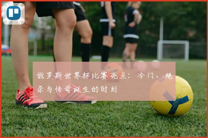 俄罗斯世界杯比赛亮点：冷门、绝杀与传奇诞生的时刻