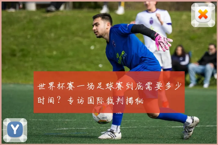 世界杯赛一场足球赛到底需要多少时间？专访国际裁判揭秘