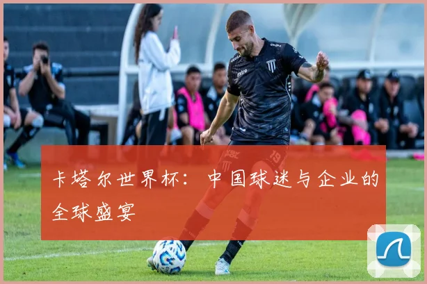 卡塔尔世界杯：中国球迷与企业的全球盛宴