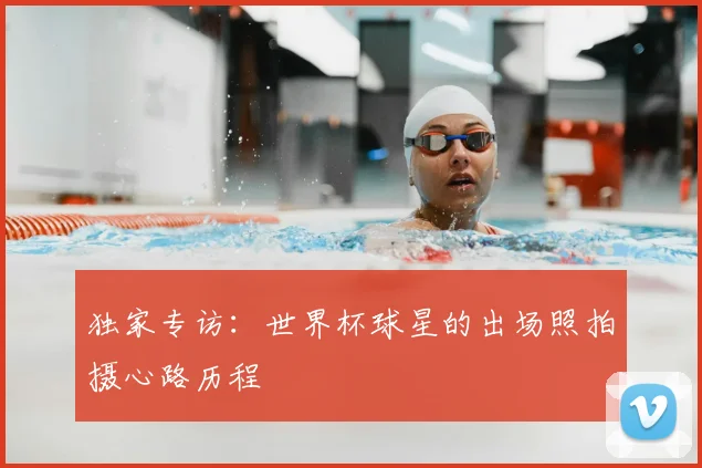 独家专访:世界杯球星的出场照拍摄心路历程