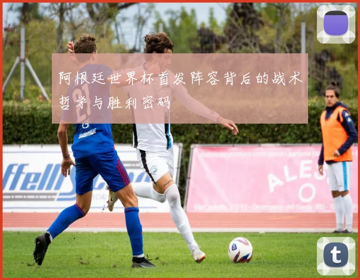 阿根廷世界杯首发阵容背后的战术哲学与胜利密码