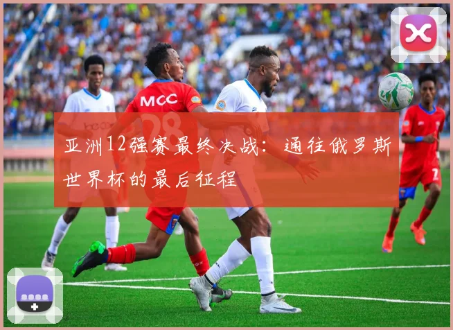 亚洲12强赛最终决战:通往俄罗斯世界杯的最后征程