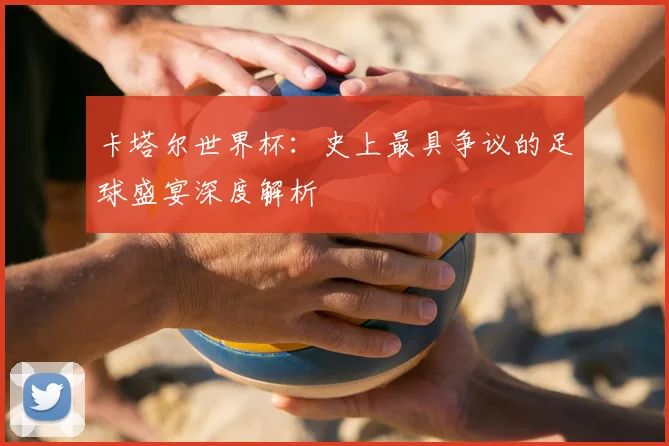 卡塔尔世界杯：史上最具争议的足球盛宴深度解析