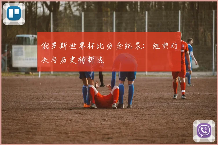 俄罗斯世界杯比分全纪录:经典对决与历史转折点
