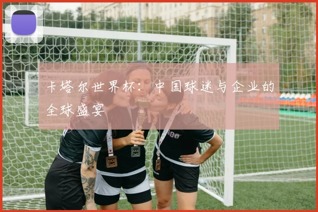 卡塔尔世界杯：中国球迷与企业的全球盛宴