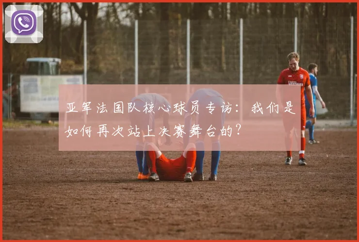 亚军法国队核心球员专访：我们是如何再次站上决赛舞台的？