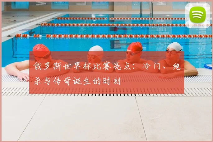 俄罗斯世界杯比赛亮点：冷门、绝杀与传奇诞生的时刻