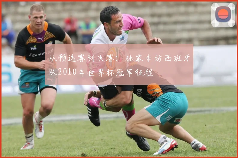 从预选赛到决赛：独家专访西班牙队2010年世界杯冠军征程